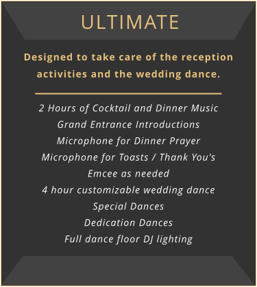 ultimate Designed to take care of the reception activities and the wedding dance.  2 Hours of Cocktail and Dinner Music Grand Entrance Introductions Microphone for Dinner Prayer Microphone for Toasts / Thank You's Emcee as needed 4 hour customizable wedding dance Special Dances Dedication Dances Full dance floor DJ lighting