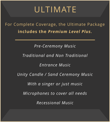 Ultimate For Complete Coverage, the Ultimate Package includes the Premium Level Plus.  Pre-Ceremony Music Traditional and Non Traditional Entrance Music Unity Candle / Sand Ceremony Music With a singer or just music Microphones to cover all needs Recessional Music