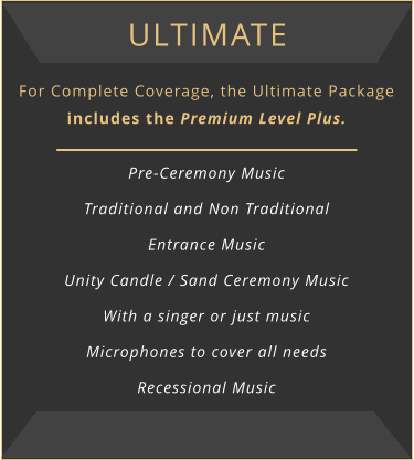 Ultimate For Complete Coverage, the Ultimate Package includes the Premium Level Plus.  Pre-Ceremony Music Traditional and Non Traditional Entrance Music Unity Candle / Sand Ceremony Music With a singer or just music Microphones to cover all needs Recessional Music